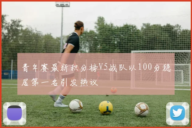 青年赛最新积分榜V5战队以100分稳居第一名引发热议