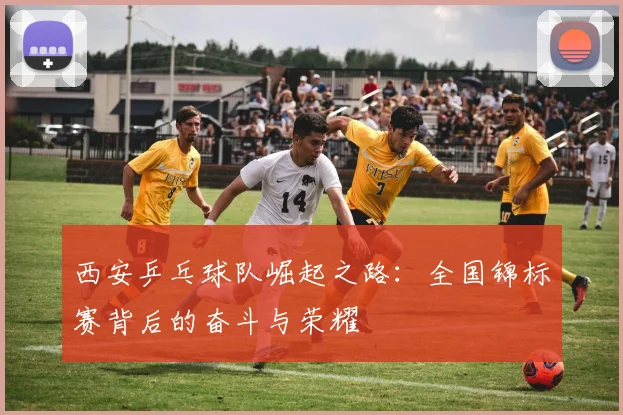 西安乒乓球队崛起之路：全国锦标赛背后的奋斗与荣耀
