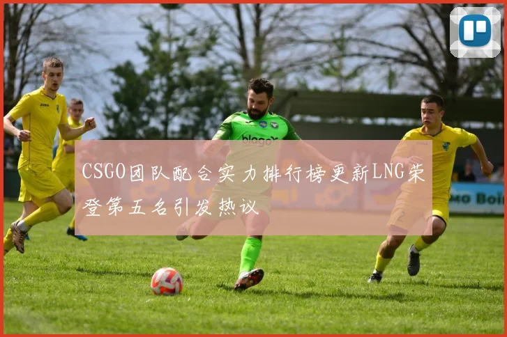 CSGO团队配合实力排行榜更新LNG荣登第五名引发热议