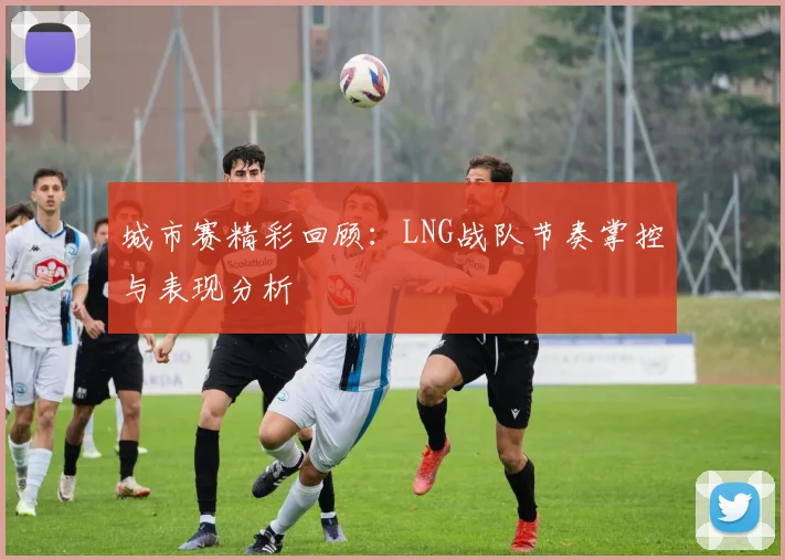 城市赛精彩回顾：LNG战队节奏掌控与表现分析
