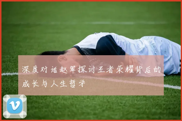 深度对话赵军探讨王者荣耀背后的成长与人生哲学