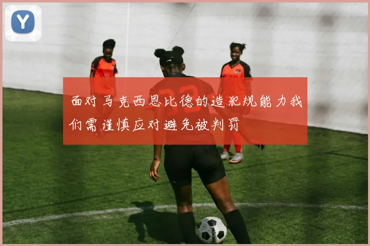 面对马克西恩比德的造犯规能力我们需谨慎应对避免被判罚